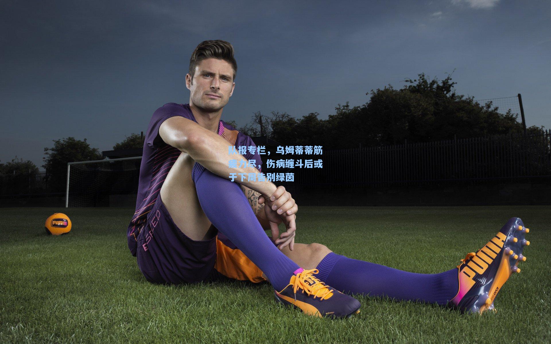 队报专栏，乌姆蒂蒂筋疲力尽，伤病缠斗后或于下周告别绿茵